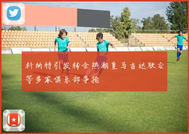 科纳特引发转会热潮皇马吉达联合等多家俱乐部争抢