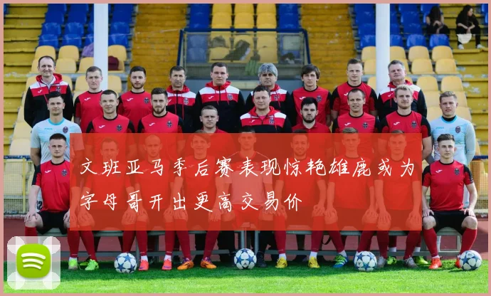 文班亚马季后赛表现惊艳雄鹿或为字母哥开出更高交易价