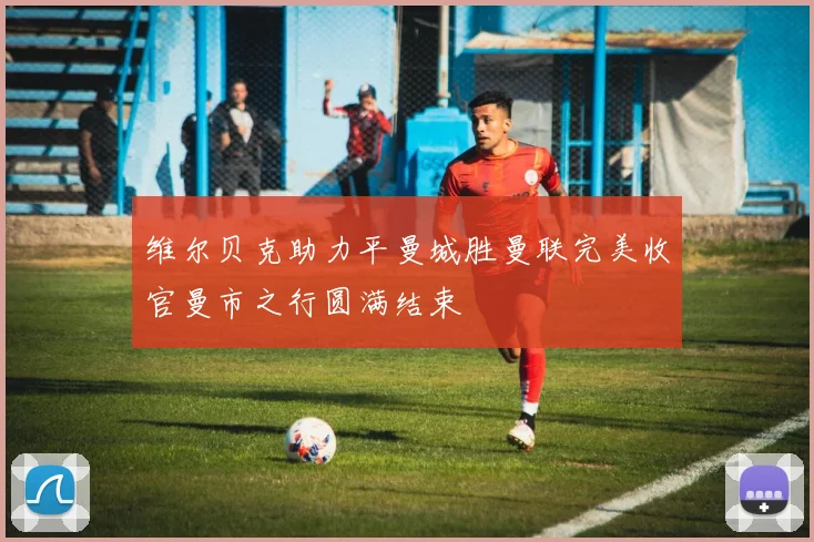 维尔贝克助力平曼城胜曼联完美收官曼市之行圆满结束