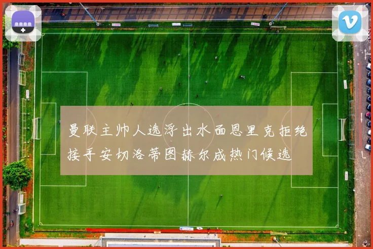 曼联主帅人选浮出水面恩里克拒绝接手安切洛蒂图赫尔成热门候选