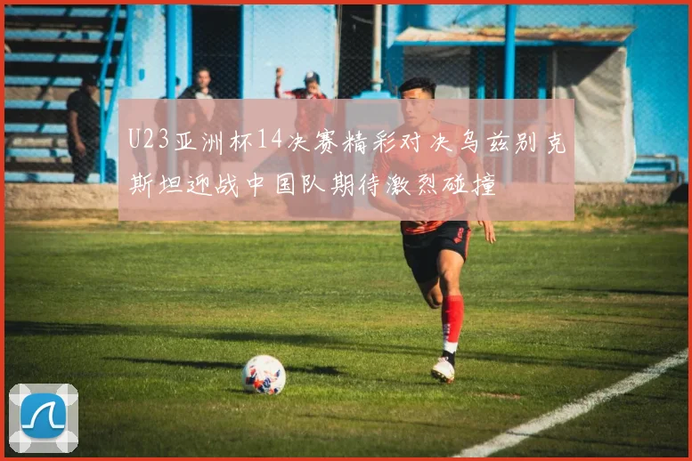 U23亚洲杯14决赛精彩对决乌兹别克斯坦迎战中国队期待激烈碰撞