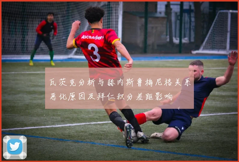 瓦茨克分析与赫内斯鲁梅尼格关系恶化原因及拜仁积分差距影响