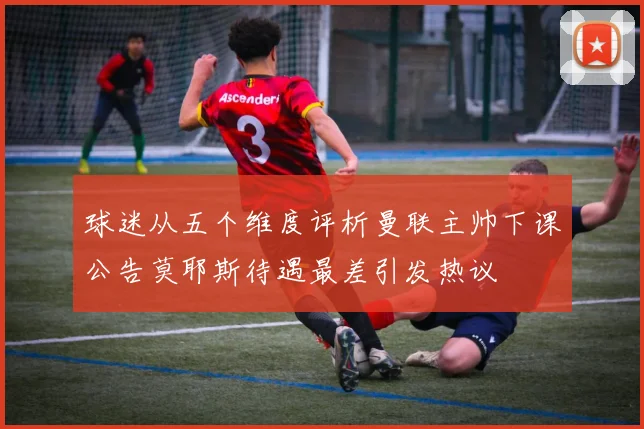球迷从五个维度评析曼联主帅下课公告莫耶斯待遇最差引发热议