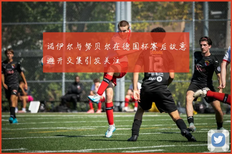 诺伊尔与努贝尔在德国杯赛后故意避开交集引发关注
