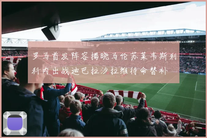 罗马首发阵容揭晓马伦苏莱韦斯利科内出战迪巴拉沙拉维待命替补