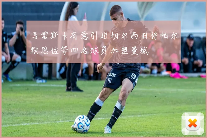 马雷斯卡有意引进切尔西旧将帕尔默恩佐等四名球员加盟曼城