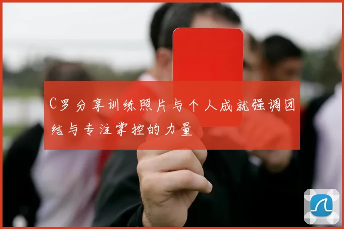 C罗分享训练照片与个人成就强调团结与专注掌控的力量