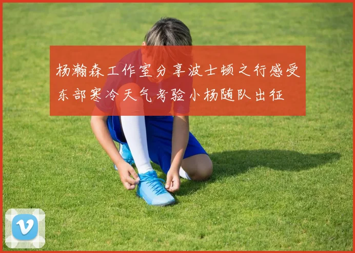 杨瀚森工作室分享波士顿之行感受东部寒冷天气考验小杨随队出征