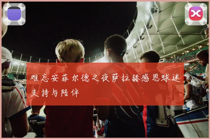 难忘安菲尔德之夜萨拉赫感恩球迷支持与陪伴