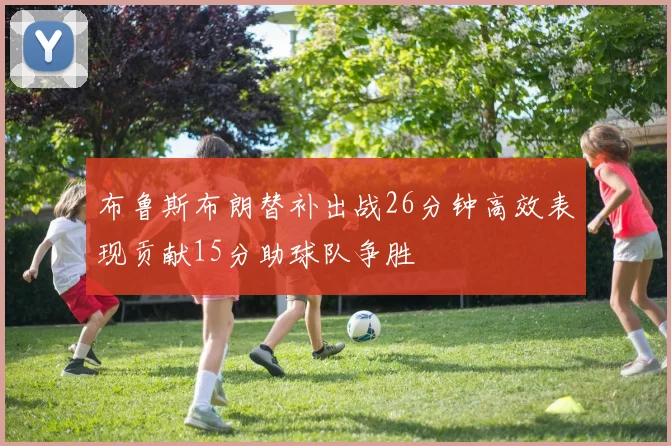 布鲁斯布朗替补出战26分钟高效表现贡献15分助球队争胜