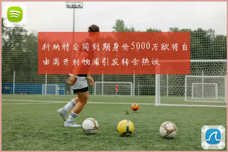 科纳特合同到期身价5000万欧将自由离开利物浦引发转会热议