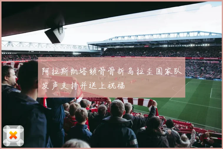 阿拉斯凯塔锁骨骨折乌拉圭国家队发声支持并送上祝福