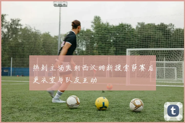 热刺主场失利西汉姆新援索萨赛后更衣室与队友互动