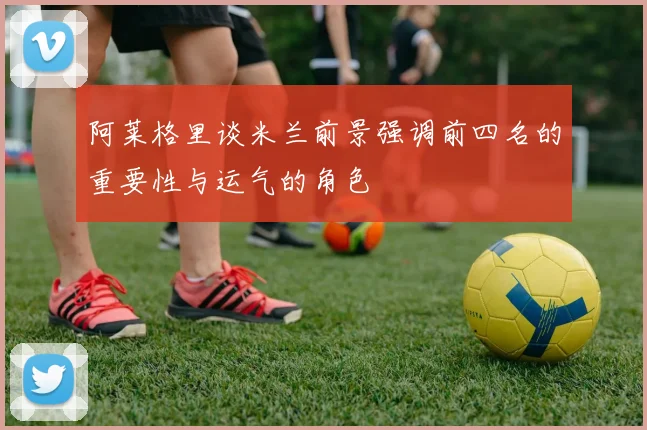 阿莱格里谈米兰前景强调前四名的重要性与运气的角色
