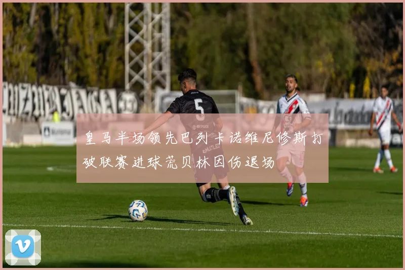 皇马半场领先巴列卡诺维尼修斯打破联赛进球荒贝林因伤退场
