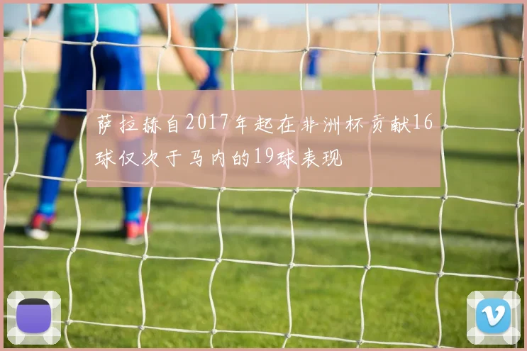 萨拉赫自2017年起在非洲杯贡献16球仅次于马内的19球表现