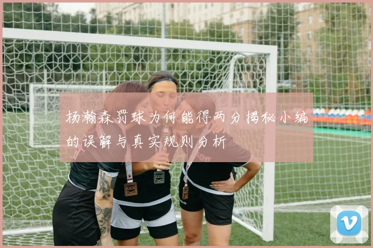杨瀚森罚球为何能得两分揭秘小编的误解与真实规则分析