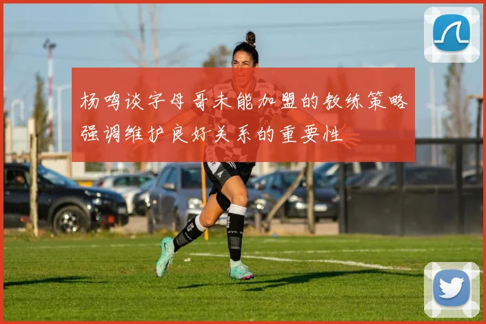 杨鸣谈字母哥未能加盟的教练策略强调维护良好关系的重要性